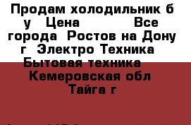 Продам холодильник б/у › Цена ­ 2 500 - Все города, Ростов-на-Дону г. Электро-Техника » Бытовая техника   . Кемеровская обл.,Тайга г.